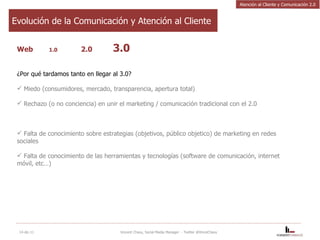 Web  1.0   2.0 3.0 ¿Por qué tardamos tanto en llegar al 3.0? Miedo (consumidores, mercado, transparencia, apertura total) Rechazo (o no conciencia) en unir el marketing / comunicación tradicional con el 2.0 Falta de conocimiento sobre estrategias (objetivos, público objetico) de marketing en redes sociales Falta de conocimiento de las herramientas y tecnologías (software de comunicación, internet móvil, etc…) 14-dic-11 Vincent Chavy, Social Media Manager  - Twitter @VinceChavy Evolución de la Comunicación y Atención al Cliente Atención al Cliente y Comunicación 2.0 