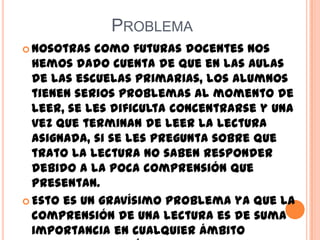 PROBLEMA
 Nosotras como futuras docentes nos
hemos dado cuenta de que en las aulas
de las escuelas primarias, los alumnos
tienen serios problemas al momento de
leer, se les dificulta concentrarse y una
vez que terminan de leer la lectura
asignada, si se les pregunta sobre que
trato la lectura no saben responder
debido a la poca comprensión que
presentan.
 Esto es un gravísimo problema ya que la
comprensión de una lectura es de suma
importancia en cualquier ámbito
 