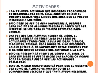 ACTIVIDADES
 1. La primera actividad que nosotros proponemos
es desarrollada en el aula, consiste en que el
docente escoja tres libros que crea que le pueden
interesar a los niños.
 Esto debe de ser de gran importancia, después
cada uno de los alumnos elegirá el libro que les
interese, se les dará un tiempo estimado para
leerlo.
 Una vez que los alumnos acaben el libro, el
docente deberá de tener lista una serie de
actividades (exposición, lluvia de ideas, dibujos,
maquetas, reseñas, etc.) donde el niño describirá
lo que entendió, es importante estar abiertos por
si el niño quiere agregar una actividad a la lista.
 Esto se presentará frente al grupo y al final de
cada bimestre se puede hacer una exposición donde
toda la escuela pueda ver las actividades
realizadas.
 Esto al mismo tiempo servirá para que el docente
vea como el alumno va avanzando en la
comprensión lectora y que tanta ayuda necesitan,
 