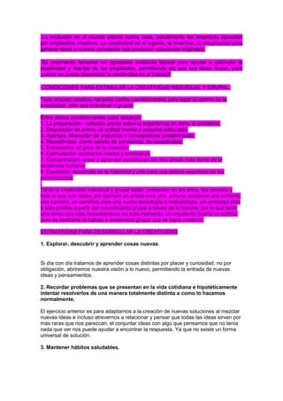 La evolución en el mundo laboral nunca cesa, actualmente las empresas apuestan
por empleados creativos. La creatividad es el ingenio, la inventiva, la imaginación para
generar ideas o nuevos conceptos que producen soluciones originales.
Es importante fomentar un agradable ambiente laboral para ayudar a estimular la
creatividad y libertad de los empleados, permitiendo así que sus ideas fluyan, pero
¿cómo se puede desarrollar la creatividad en el trabajo?
CONDICIONES PARA ESTIMULAR LA CREATIVIDAD INDIVIDUAL Y GRUPAL.
Todo proceso creativo necesita ciertos condicionantes para legar al óptimo de la
creatividad, bien sea individual o grupal.
Entre dichos condicionantes cabe destacar:
1. La preparación - reflexión previa sobre la experiencia en torno al problema.
2. Disposición de ánimo -la actitud mental y psíquica adecuada.
3. Apertura -liberación de prejuicios o concepciones prefabricadas.
4. Receptividad -cierto estado de conciencia, de receptividad.
5. Entusiasmo -el goce de la creación.
6. Estimulación -excitación mental y emocional.
7. Concentración -crear y aprender constituyen las dos tareas más duras de la
existencia humana.
8. Expresión -desarrollo de la habilidad y arte para una óptima expresión de los
pensamientos
.
Tanto la creatividad individual y grupal están presenten en las artes, las ciencias y
todo lo que nos rodea, por ejemplo un artista crea una pintura, compone una sinfonía,
una canción, un científico crea una nueva tecnología o metodología, sin embargo esto
a sido posible a partir del conocimiento grupal a través de la historia, por lo que tanto
una como otra esta necesitándose en todo momento, un arquitecto diseña un edifico,
pero es mediante el trabajo y creatividad grupal que se logra construir.
ESTRATEGIAS PARA DESARROLLAR LA CREATIVIDAD
1. Explorar, descubrir y aprender cosas nuevas.

Si día con día tratamos de aprender cosas distintas por placer y curiosidad, no por
obligación, abriremos nuestra visión a lo nuevo, permitiendo la entrada de nuevas
ideas y pensamientos.
2. Recordar problemas que se presentan en la vida cotidiana e hipotéticamente
intentar resolverlos de una manera totalmente distinta a como lo hacemos
normalmente.
El ejercicio anterior es para adaptarnos a la creación de nuevas soluciones al mezclar
nuevas ideas e incluso atrevernos a relacionar y pensar que todas las ideas sirven por
más raras que nos parezcan, el conjuntar ideas con algo que pensamos que no tenía
nada que ver nos puede ayudar a encontrar la respuesta. Ya que no existe un forma
universal de solución.
3. Mantener hábitos saludables.

 