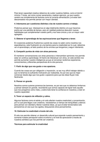 Para tener capacidad creativa debemos de cuidar nuestros hábitos, como el dormir
mínimo 7 horas, así como comer sanamente y realizar ejercicio, ya que nuestro
cerebro se complementa de factores como la correcta alimentación y el estar bien
descansados nos permite pensar con mayor claridad.
4. Interesarse por cuestiones distintas a las de nuestra carrera o trabajo.
Podemos pensar que interesarnos en algo totalmente distinto a lo que hacemos
podría ser una pérdida de tiempo, pero en realidad podemos descubrir nuevas
habilidades que complementan nuestro perfil y nos hace únicos y con un mayor valor
agregado.
5. Obtener el aprendizaje de las equivocaciones que llegamos a tener.
En ocasiones podemos frustrarnos cuando las cosas no salen como nosotros nos
esperábamos, esta frustración es una barrera para la creatividad por lo cual, debemos
ver el aprendizaje y el lado positivo de los errores que tengamos y seguir intentando.
6. Compartir puntos de vista con otras personas.
El mantener conversaciones con otras personas e intercambiar opiniones nos permite
estar en continuo aprendizaje. El hecho de interactuar con otros, en este sentido nos
permite aumentar nuestra inteligencia ya que al conversar recibimos experiencia,
conocimientos y diferentes perspectivas de la otra persona.
7. Partir de algo que nos gusta o nos apasiona.
Cuando las cosas son por obligación o imposición, va ser muy difícil trabajar debido a
que no tenemos la suficiente motivación por realizarlas. Es por eso que es mejor
comenzar desde algo que nos guste o apasione para que las ideas fluyan más
fácilmente.
8. Pensar en grande.
Nosotros somos quienes ponemos las barreras, es por eso que no debemos limitarnos
y pensar siempre en grande, recordando que somos capaces de lograr todo aquello
que nos pongamos como meta, y sobre todo tener la confianza en nosotros y creer en
nuestra capacidad.
9. Tener un espacio de reflexión y calma.
Algunos factores como el estrés y el ruido afectan nuestra creatividad y concentración,
por lo cual para llegar a ser creativos, necesitamos un tiempo de tranquilidad y silencio
para pensar con claridad y liberar nuestras ideas, ya que al estar tensionados solo
pensaremos en eso que nos agobia, bloqueando otros pensamientos.
10. Estimular la creatividad a través del arte.
El arte nos permite obtener un desarrollo cultural que expande nuestro pensamiento y
aumenta nuestra percepción sobre el entorno y el nivel de apreciación a través de
nuestros sentidos que nos permite ser creativos.
Técnicas para estimular la creatividad

 