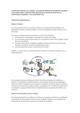 Las técnicas creativas son múltiples. Las podemos diferenciar individuales o grupales
y se pueden aplicar a distintas fases del proceso de diseño de productos, de
comunicación, de gestión, en la coordinación, etc.

TÉCNICAS INDIVIDUALES
Mapas mentales
Su principal aplicación en el proceso creativo es la exploración del problema y la
generación de ideas, de forma similar a como se comporta el cerebro humano y sus
neuronas.
Consiste en dibujar-escribir el problema o asunto más importante.
1. Se escribe con una palabra o se dibuja en el centro de la hoja.
2. Los principales temas relacionados con el problema irradian de la imagen central
de forma ramificada.
3. De esos temas parten imágenes o palabras claves que trazamos sobre líneas
abiertas, sin pensar, de forma automática pero clara.
4. Las ramificaciones forman una estructura de nodos.
Ejemplo: ¿cómo iniciar un proyecto sobre la venta de un producto novedoso que se
pretende lanzar?

El encargado de lanzar el producto sitúa al centro de una página el problema a
resolver, va añadiendo mediante flechas y como árboles de los que se despliegan
ramas los distintos aspectos que componen el problema, de forma directa y mediante
la inclusión de esquemas, dibujos, colores, subrayados, etc. Finalmente puede tomar
una decisión, porque controla de forma integral todos los aspectos para definir una
solución.
Diagrama de pescado (causa / efecto)
Su principal aplicación es rectificar o modificar las causas que afectan a la calidad de
un producto de forma global. Permite revisar múltiples aspectos y da respuesta de
forma directa respecto de la mejora en la calidad de un objeto.

 