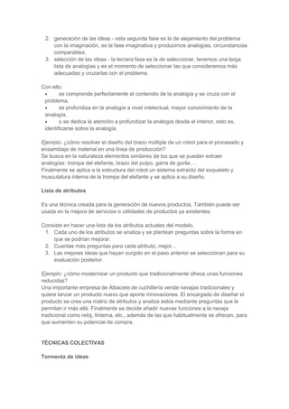 2. generación de las ideas - esta segunda fase es la de alejamiento del problema
con la imaginación, es la fase imaginativa y producimos analogías, circunstancias
comparables.
3. selección de las ideas - la tercera fase es la de seleccionar, tenemos una larga
lista de analogías y es el momento de seleccionar las que consideremos más
adecuadas y cruzarlas con el problema.
Con ello:
se comprende perfectamente el contenido de la analogía y se cruza con el
problema,
se profundiza en la analogía a nivel intelectual, mayor conocimiento de la
analogía,
o se dedica la atención a profundizar la analogía desde el interior, esto es,
identificarse sobre la analogía.
Ejemplo: ¿cómo resolver el diseño del brazo múltiple de un robot para el procesado y
ensamblaje de material en una línea de producción?
Se busca en la naturaleza elementos similares de los que se puedan extraer
analogías: trompa del elefante, brazo del pulpo, garra de gorila….
Finalmente se aplica a la estructura del robot un sistema extraído del esqueleto y
musculatura interna de la trompa del elefante y se aplica a su diseño.
Lista de atributos
Es una técnica creada para la generación de nuevos productos. También puede ser
usada en la mejora de servicios o utilidades de productos ya existentes.
Consiste en hacer una lista de los atributos actuales del modelo.
1. Cada uno de los atributos se analiza y se plantean preguntas sobre la forma en
que se podrían mejorar.
2. Cuantas más preguntas para cada atributo, mejor…
3. Las mejores ideas que hayan surgido en el paso anterior se seleccionan para su
evaluación posterior.
Ejemplo: ¿cómo modernizar un producto que tradicionalmente ofrece unas funciones
reducidas?
Una importante empresa de Albacete de cuchillería vende navajas tradicionales y
quiere lanzar un producto nuevo que aporte innovaciones. El encargado de diseñar el
producto se crea una matriz de atributos y analiza estos mediante preguntas que le
permitan ir más allá. Finalmente se decide añadir nuevas funciones a la navaja
tradicional como reloj, linterna, etc., además de las que habitualmente se ofrecen, para
que aumenten su potencial de compra.

TÉCNICAS COLECTIVAS
Tormenta de ideas

 