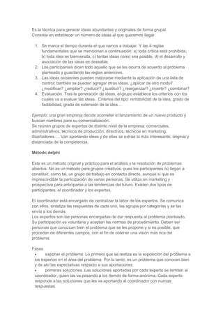 Es la técnica para generar ideas abundantes y originales de forma grupal.
Consiste en establecer un número de ideas al que queremos llegar.
1. Se marca el tiempo durante el que vamos a trabajar. Y las 4 reglas
fundamentales que se mencionan a continuación: a) toda crítica está prohibida,
b) toda idea es bienvenida, c) tantas ideas como sea posible, d) el desarrollo y
asociación de las ideas es deseable.
2. Los participantes dicen todo aquello que se les ocurra de acuerdo al problema
planteado y guardando las reglas anteriores.
3. Las ideas existentes pueden mejorarse mediante la aplicación de una lista de
control; también se pueden agregar otras ideas. ¿aplicar de otro modo?
¿modificar? ¿ampliar? ¿reducir? ¿sustituir? ¿reorganizar? ¿invertir? ¿combinar?
4. Evaluación. Tras la generación de ideas, el grupo establece los criterios con los
cuales va a evaluar las ideas. Criterios del tipo: rentabilidad de la idea, grado de
factibilidad, grado de extensión de la idea…
Ejemplo: una gran empresa decide acometer el lanzamiento de un nuevo producto y
buscan nombres para su comercialización.
Se reúnen grupos de expertos de distinto nivel de la empresa: comerciales,
administrativos, técnicos de producción, directivos, técnicos en marketing,
diseñadores…. Van aportando ideas y de ellas se extrae la más interesante, original y
distanciada de la competencia.
Método delphi
Este es un método original y práctico para el análisis y la resolución de problemas
abiertos. No es un método para grupos creativos, pues los participantes no llegan a
constituir, como tal, un grupo de trabajo en contacto directo, aunque sí que es
imprescindible la participación de varias personas. Se utiliza en marketing y
prospectiva para anticiparse a las tendencias del futuro. Existen dos tipos de
participantes: el coordinador y los expertos.
El coordinador está encargado de centralizar la labor de los expertos. Se comunica
con ellos, sintetiza las respuestas de cada uno, las agrupa por categorías y se las
envía a los demás.
Los expertos son las personas encargadas de dar respuesta al problema planteado.
Su participación es voluntaria y aceptan las normas de procedimiento. Deben ser
personas que conozcan bien el problema que se les propone y si es posible, que
procedan de diferentes campos, con el fin de obtener una visión más rica del
problema.
Fases
exponer el problema. Lo primero que se realiza es la exposición del problema a
los expertos en el área del problema. Por lo tanto, es un problema que conocen bien
y de ahí las expectativas respecto a sus aportaciones.
primeras soluciones. Las soluciones aportadas por cada experto se remiten al
coordinador, quien las va pasando a los demás de forma anónima. Cada experto
responde a las soluciones que les va aportando el coordinador con nuevas
respuestas.

 