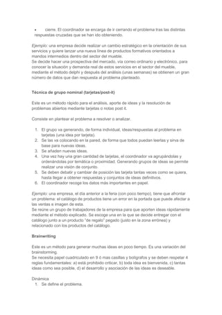 cierre. El coordinador se encarga de ir cerrando el problema tras las distintas
respuestas cruzadas que se han ido obteniendo.
Ejemplo: una empresa decide realizar un cambio estratégico en la orientación de sus
servicios y quiere lanzar una nueva línea de productos formativos orientados a
mandos intermedios dentro del sector del mueble.
Se decide hacer una prospectiva del mercado, vía correo ordinario y electrónico, para
conocer la situación y demanda real de estos servicios en el sector del mueble,
mediante el método delphi y después del análisis (unas semanas) se obtienen un gran
número de datos que dan respuesta al problema planteado.

Técnica de grupo nominal (tarjetas/post-it)
Este es un método rápido para el análisis, aporte de ideas y la resolución de
problemas abiertos mediante tarjetas o notas post it.
Consiste en plantear el problema a resolver o analizar.
1. El grupo va generando, de forma individual, ideas/respuestas al problema en
tarjetas (una idea por tarjeta).
2. Se las va colocando en la pared, de forma que todos puedan leerlas y sirva de
base para nuevas ideas.
3. Se añaden nuevas ideas.
4. Una vez hay una gran cantidad de tarjetas, el coordinador va agrupándolas y
ordenándolas por temática o proximidad. Generando grupos de ideas se permite
realizar una visión de conjunto.
5. Se deben debatir y cambiar de posición las tarjeta tantas veces como se quiera,
hasta llegar a obtener respuestas y conjuntos de ideas definitivos.
6. El coordinador recoge los datos más importantes en papel.
Ejemplo: una empresa, el día anterior a la feria (con poco tiempo), tiene que afrontar
un problema: el catálogo de productos tiene un error en la portada que puede afectar a
las ventas e imagen de esta.
Se reúne un grupo de trabajadores de la empresa para que aporten ideas rápidamente
mediante el método explicado. Se escoge una en la que se decide entregar con el
catálogo junto a un producto “de regalo” pegado (justo en la zona errónea) y
relacionado con los productos del catálogo.
Brainwriting
Este es un método para generar muchas ideas en poco tiempo. Es una variación del
brainstorming.
Se necesita papel cuadriculado en 9 ó mas casillas y bolígrafos y se deben respetar 4
reglas fundamentales: a) está prohibido criticar, b) toda idea es bienvenida, c) tantas
ideas como sea posible, d) el desarrollo y asociación de las ideas es deseable.
Dinámica
1. Se define el problema.

 