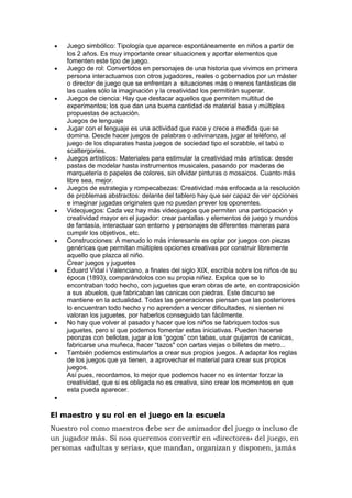 Juego simbólico: Tipología que aparece espontáneamente en niños a partir de
los 2 años. Es muy importante crear situaciones y aportar elementos que
fomenten este tipo de juego.
Juego de rol: Convertidos en personajes de una historia que vivimos en primera
persona interactuamos con otros jugadores, reales o gobernados por un máster
o director de juego que se enfrentan a situaciones más o menos fantásticas de
las cuales sólo la imaginación y la creatividad los permitirán superar.
Juegos de ciencia: Hay que destacar aquellos que permiten multitud de
experimentos; los que dan una buena cantidad de material base y múltiples
propuestas de actuación.
Juegos de lenguaje
Jugar con el lenguaje es una actividad que nace y crece a medida que se
domina. Desde hacer juegos de palabras o adivinanzas, jugar al teléfono, al
juego de los disparates hasta juegos de sociedad tipo el scrabble, el tabú o
scattergories.
Juegos artísticos: Materiales para estimular la creatividad más artística: desde
pastas de modelar hasta instrumentos musicales, pasando por maderas de
marquetería o papeles de colores, sin olvidar pinturas o mosaicos. Cuanto más
libre sea, mejor.
Juegos de estrategia y rompecabezas: Creatividad más enfocada a la resolución
de problemas abstractos: delante del tablero hay que ser capaz de ver opciones
e imaginar jugadas originales que no puedan prever los oponentes.
Videojuegos: Cada vez hay más videojuegos que permiten una participación y
creatividad mayor en el jugador: crear pantallas y elementos de juego y mundos
de fantasía, interactuar con entorno y personajes de diferentes maneras para
cumplir los objetivos, etc.
Construcciones: A menudo lo más interesante es optar por juegos con piezas
genéricas que permitan múltiples opciones creativas por construir libremente
aquello que plazca al niño.
Crear juegos y juguetes
Eduard Vidal i Valenciano, a finales del siglo XIX, escribía sobre los niños de su
época (1893), comparándolos con su propia niñez. Explica que se lo
encontraban todo hecho, con juguetes que eran obras de arte, en contraposición
a sus abuelos, que fabricaban las canicas con piedras. Este discurso se
mantiene en la actualidad. Todas las generaciones piensan que las posteriores
lo encuentran todo hecho y no aprenden a vencer dificultades, ni sienten ni
valoran los juguetes, por haberlos conseguido tan fácilmente.
No hay que volver al pasado y hacer que los niños se fabriquen todos sus
juguetes, pero sí que podemos fomentar estas iniciativas. Pueden hacerse
peonzas con bellotas, jugar a los “gogos” con tabas, usar guijarros de canicas,
fabricarse una muñeca, hacer “tazos" con cartas viejas o billetes de metro...
También podemos estimularlos a crear sus propios juegos. A adaptar los reglas
de los juegos que ya tienen, a aprovechar el material para crear sus propios
juegos.
Así pues, recordamos, lo mejor que podemos hacer no es intentar forzar la
creatividad, que si es obligada no es creativa, sino crear los momentos en que
esta pueda aparecer.

El maestro y su rol en el juego en la escuela
Nuestro rol como maestros debe ser de animador del juego o incluso de
un jugador más. Si nos queremos convertir en «directores» del juego, en
personas «adultas y serias», que mandan, organizan y disponen, jamás

 