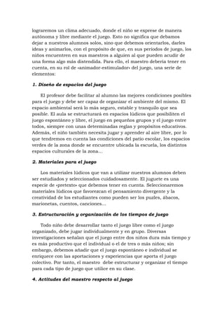 lograremos un clima adecuado, donde el niño se exprese de manera
autónoma y libre mediante el juego. Esto no significa que debamos
dejar a nuestros alumnos solos, sino que debemos orientarlos, darles
ideas y animarlos, con el propósito de que, en sus períodos de juego, los
niños encuentren en sus maestros a alguien al que pueden acudir de
una forma algo más distendida. Para ello, el maestro debería tener en
cuenta, en su rol de «animador-estimulador» del juego, una serie de
elementos:
1. Diseño de espacios del juego
El profesor debe facilitar al alumno las mejores condiciones posibles
para el juego y debe ser capaz de organizar el ambiente del mismo. El
espacio ambiental será lo más seguro, estable y tranquilo que sea
posible. El aula se estructurará en espacios lúdicos que posibiliten el
juego espontáneo y libre, el juego en pequeños grupos y el juego entre
todos, siempre con unas determinadas reglas y propósitos educativos.
Además, el niño también necesita jugar y aprender al aire libre, por lo
que tendremos en cuenta las condiciones del patio escolar, los espacios
verdes de la zona donde se encuentre ubicada la escuela, los distintos
espacios culturales de la zona…
2. Materiales para el juego
Los materiales lúdicos que van a utilizar nuestros alumnos deben
ser estudiados y seleccionados cuidadosamente. El juguete es una
especie de «pretexto» que debemos tener en cuenta. Seleccionaremos
materiales lúdicos que favorezcan el pensamiento divergente y la
creatividad de los estudiantes como pueden ser los puzles, ábacos,
marionetas, cuentos, canciones…
3. Estructuración y organización de los tiempos de juego
Todo niño debe desarrollar tanto el juego libre como el juego
organizado, debe jugar individualmente y en grupo. Diversas
investigaciones señalan que el juego entre dos niños dura más tiempo y
es más productivo que el individual o el de tres o más niños; sin
embargo, debemos añadir que el juego espontáneo e individual se
enriquece con las aportaciones y experiencias que aporta el juego
colectivo. Por tanto, el maestro debe estructurar y organizar el tiempo
para cada tipo de juego que utilice en su clase.
4. Actitudes del maestro respecto al juego

 