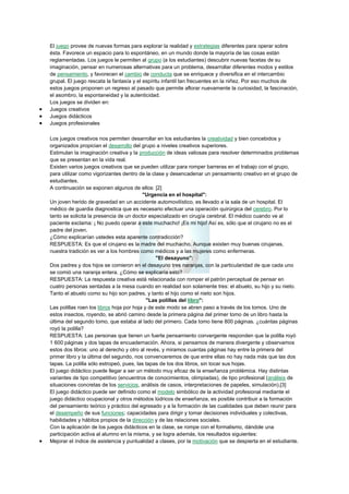 El juego provee de nuevas formas para explorar la realidad y estrategias diferentes para operar sobre
ésta. Favorece un espacio para lo espontáneo, en un mundo donde la mayoría de las cosas están
reglamentadas. Los juegos le permiten al grupo (a los estudiantes) descubrir nuevas facetas de su
imaginación, pensar en numerosas alternativas para un problema, desarrollar diferentes modos y estilos
de pensamiento, y favorecen el cambio de conducta que se enriquece y diversifica en el intercambio
grupal. El juego rescata la fantasía y el espíritu infantil tan frecuentes en la niñez. Por eso muchos de
estos juegos proponen un regreso al pasado que permite aflorar nuevamente la curiosidad, la fascinación,
el asombro, la espontaneidad y la autenticidad.
Los juegos se dividen en:
Juegos creativos
Juegos didácticos
Juegos profesionales
Los juegos creativos nos permiten desarrollar en los estudiantes la creatividad y bien concebidos y
organizados propician el desarrollo del grupo a niveles creativos superiores.
Estimulan la imaginación creativa y la producción de ideas valiosas para resolver determinados problemas
que se presentan en la vida real.
Existen varios juegos creativos que se pueden utilizar para romper barreras en el trabajo con el grupo,
para utilizar como vigorizantes dentro de la clase y desencadenar un pensamiento creativo en el grupo de
estudiantes.
A continuación se exponen algunos de ellos: [2]
"Urgencia en el hospital":
Un joven herido de gravedad en un accidente automovilístico, es llevado a la sala de un hospital. El
médico de guardia diagnostica que es necesario efectuar una operación quirúrgica del cerebro. Por lo
tanto se solicita la presencia de un doctor especializado en cirugía cerebral. El médico cuando ve al
paciente exclama: ¡ No puedo operar a este muchacho! ¡Es mi hijo! Así es, sólo que el cirujano no es el
padre del joven.
¿Cómo explicarían ustedes esta aparente contradicción?
RESPUESTA: Es que el cirujano es la madre del muchacho. Aunque existen muy buenas cirujanas,
nuestra tradición es ver a los hombres como médicos y a las mujeres como enfermeras.
"El desayuno":
Dos padres y dos hijos se comieron en el desayuno tres naranjas, con la particularidad de que cada uno
se comió una naranja entera. ¿Cómo se explicaría esto?
RESPUESTA: La respuesta creativa está relacionada con romper el patrón perceptual de pensar en
cuatro personas sentadas a la mesa cuando en realidad son solamente tres: el abuelo, su hijo y su nieto.
Tanto el abuelo como su hijo son padres, y tanto el hijo como el nieto son hijos.
"Las polillas del libro":
Las polillas roen los libros hoja por hoja y de este modo se abren paso a través de los tomos. Uno de
estos insectos, royendo, se abrió camino desde la primera página del primer tomo de un libro hasta la
última del segundo tomo, que estaba al lado del primero. Cada tomo tiene 800 páginas. ¿cuántas páginas
royó la polilla?
RESPUESTA: Las personas que tienen un fuerte pensamiento convergente responden que la polilla royó
1 600 páginas y dos tapas de encuadernación. Ahora, si pensamos de manera divergente y observamos
estos dos libros: uno al derecho y otro al revés, y miramos cuantas páginas hay entre la primera del
primer libro y la última del segundo, nos convenceremos de que entre ellas no hay nada más que las dos
tapas. La polilla sólo estropeó, pues, las tapas de los dos libros, sin tocar sus hojas.
El juego didáctico puede llegar a ser un método muy eficaz de la enseñanza problémica. Hay distintas
variantes de tipo competitivo (encuentros de conocimientos, olimpiadas), de tipo profesional (análisis de
situaciones concretas de los servicios, análisis de casos, interpretaciones de papeles, simulación).[3]
El juego didáctico puede ser definido como el modelo simbólico de la actividad profesional mediante el
juego didáctico ocupacional y otros métodos lúdricos de enseñanza, es posible contribuir a la formación
del pensamiento teórico y práctico del egresado y a la formación de las cualidades que deben reunir para
el desempeño de sus funciones: capacidades para dirigir y tomar decisiones individuales y colectivas,
habilidades y hábitos propios de la dirección y de las relaciones sociales.
Con la aplicación de los juegos didácticos en la clase, se rompe con el formalismo, dándole una
participación activa al alumno en la misma, y se logra además, los resultados siguientes:
Mejorar el índice de asistencia y puntualidad a clases, por la motivación que se despierta en el estudiante.

 