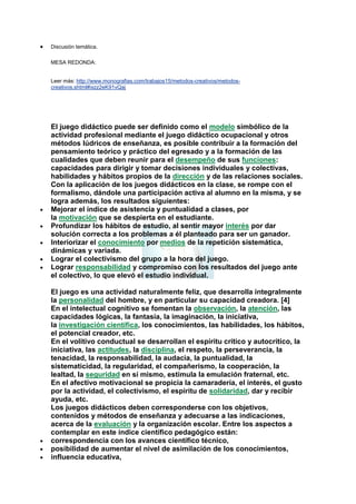 Discusión temática.
MESA REDONDA:

Leer más: http://www.monografias.com/trabajos15/metodos-creativos/metodoscreativos.shtml#ixzz2eK91vQaj

El juego didáctico puede ser definido como el modelo simbólico de la
actividad profesional mediante el juego didáctico ocupacional y otros
métodos lúdricos de enseñanza, es posible contribuir a la formación del
pensamiento teórico y práctico del egresado y a la formación de las
cualidades que deben reunir para el desempeño de sus funciones:
capacidades para dirigir y tomar decisiones individuales y colectivas,
habilidades y hábitos propios de la dirección y de las relaciones sociales.
Con la aplicación de los juegos didácticos en la clase, se rompe con el
formalismo, dándole una participación activa al alumno en la misma, y se
logra además, los resultados siguientes:
Mejorar el índice de asistencia y puntualidad a clases, por
la motivación que se despierta en el estudiante.
Profundizar los hábitos de estudio, al sentir mayor interés por dar
solución correcta a los problemas a él planteado para ser un ganador.
Interiorizar el conocimiento por medios de la repetición sistemática,
dinámicas y variada.
Lograr el colectivismo del grupo a la hora del juego.
Lograr responsabilidad y compromiso con los resultados del juego ante
el colectivo, lo que elevó el estudio individual.
El juego es una actividad naturalmente feliz, que desarrolla integralmente
la personalidad del hombre, y en particular su capacidad creadora. [4]
En el intelectual cognitivo se fomentan la observación, la atención, las
capacidades lógicas, la fantasía, la imaginación, la iniciativa,
la investigación científica, los conocimientos, las habilidades, los hábitos,
el potencial creador, etc.
En el volitivo conductual se desarrollan el espíritu crítico y autocrítico, la
iniciativa, las actitudes, la disciplina, el respeto, la perseverancia, la
tenacidad, la responsabilidad, la audacia, la puntualidad, la
sistematicidad, la regularidad, el compañerismo, la cooperación, la
lealtad, la seguridad en sí mismo, estimula la emulación fraternal, etc.
En el afectivo motivacional se propicia la camaradería, el interés, el gusto
por la actividad, el colectivismo, el espíritu de solidaridad, dar y recibir
ayuda, etc.
Los juegos didácticos deben corresponderse con los objetivos,
contenidos y métodos de enseñanza y adecuarse a las indicaciones,
acerca de la evaluación y la organización escolar. Entre los aspectos a
contemplar en este índice científico pedagógico están:
correspondencia con los avances científico técnico,
posibilidad de aumentar el nivel de asimilación de los conocimientos,
influencia educativa,

 