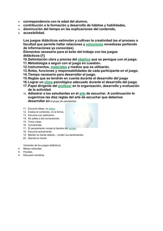 correspondencia con la edad del alumno,
contribución a la formación y desarrollo de hábitos y habilidades,
disminución del tiempo en las explicaciones del contenido,
accesibilidad.
Los juegos didácticos estimulan y cultivan la creatividad (es el proceso o
facultad que permite hallar relaciones y soluciones novedosas partiendo
de informaciones ya conocidas).
Elementos necesario para el éxito del trabajo con los juegos
didácticos:[1]
10. Delimitación clara y precisa del objetivo que se persigue con el juego.
11. Metodología a seguir con el juego en cuestión.
12. Instrumentos, materiales y medios que se utilizarán.
13. Roles, funciones y responsabilidades de cada participante en el juego.
14. Tiempo necesario para desarrollar el juego.
15. Reglas que se tendrán en cuenta durante el desarrollo del juego
16. Lograr un clima psicológico adecuado durante el desarrollo del juego.
17. Papel dirigente del profesor en la organización, desarrollo y evaluación
de la actividad.
18. Adiestrar a los estudiantes en el arte de escuchar. A continuación le
sugerimos las diez reglas del arte de escuchar que debemos
desarrollar en el grupo de estudiantes:
11.
12.
13.
14.
15.
16.
17.
18.
19.
20.

Escucha ideas, no datos.
Evalúa el contenido, no la forma.
Escucha con optimismo.
No saltes a las conclusiones.
Toma notas.
Concéntrate.
El pensamiento rompe la barrera del sonido.
Escucha activamente.
Mantén la mente abierta... contén tus sentimientos.
Ejercita la mente.

Variantes de los juegos didácticos:
Mesas redondas.
Paneles.
Discusión temática.

 