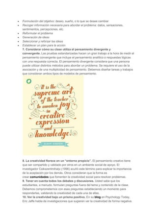 Formulación del objetivo: deseo, sueño, o lo que se desee cambiar
Recoger información necesaria para abordar el problema: datos, sensaciones,
sentimientos, percepciones, etc.
Reformular el problema
Generación de ideas
Seleccionar y reforzar las ideas
Establecer un plan para la acción
7. Considerar cómo su clase utiliza el pensamiento divergente y
convergente. Las pruebas estandarizadas hacen un gran trabajo a la hora de medir el
pensamiento convergente que incluye el pensamiento analítico o respuestas lógicas
con una respuesta correcta. El pensamiento divergente considera que una persona
puede utilizar distintos métodos para abordar un problema. Se requiere el uso de la
asociación y de una multiplicidad de pensamiento. Debemos diseñar tareas y trabajos
que consideran ambos tipos de modelos de pensamiento.

8. La creatividad florece en un “entorno propicio”. El pensamiento creativo tiene
que ser compartido y validado por otros en un ambiente social de apoyo. El
investigador Csikszentmihalyi (1996) acuñó este término para explicar la importancia
de la aceptación por los demás. Otros consideran que la forma es
crear comunidades que fomenten la creatividad social para resolver problemas.
9. Tener en cuenta todos los debates y discusiones. Usted sabe que los
estudiantes, a menudo, formulan preguntas fuera del tema y contenido de la clase.
Debemos comprometernos con esas preguntas estableciendo un momento para
responderlas, validando la creatividad de cada una de ellas.
10. Ver la creatividad bajo un prisma positivo. En su blog en Psychology Today,
Eric Jaffe habla de investigaciones que sugieren ver la creatividad de forma negativa.

 