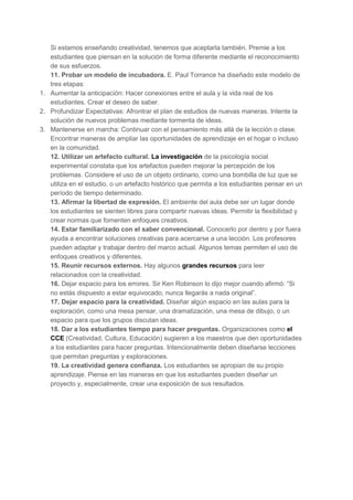 Si estamos enseñando creatividad, tenemos que aceptarla también. Premie a los
estudiantes que piensan en la solución de forma diferente mediante el reconocimiento
de sus esfuerzos.
11. Probar un modelo de incubadora. E. Paul Torrance ha diseñado este modelo de
tres etapas:
1. Aumentar la anticipación: Hacer conexiones entre el aula y la vida real de los
estudiantes. Crear el deseo de saber.
2. Profundizar Expectativas: Afrontrar el plan de estudios de nuevas maneras. Intente la
solución de nuevos problemas mediante tormenta de ideas.
3. Mantenerse en marcha: Continuar con el pensamiento más allá de la lección o clase.
Encontrar maneras de ampliar las oportunidades de aprendizaje en el hogar o incluso
en la comunidad.
12. Utilizar un artefacto cultural. La investigación de la psicología social
experimental constata que los artefactos pueden mejorar la percepción de los
problemas. Considere el uso de un objeto ordinario, como una bombilla de luz que se
utiliza en el estudio, o un artefacto histórico que permita a los estudiantes pensar en un
período de tiempo determinado.
13. Afirmar la libertad de expresión. El ambiente del aula debe ser un lugar donde
los estudiantes se sienten libres para compartir nuevas ideas. Permitir la flexibilidad y
crear normas que fomenten enfoques creativos.
14. Estar familiarizado con el saber convencional. Conocerlo por dentro y por fuera
ayuda a encontrar soluciones creativas para acercarse a una lección. Los profesores
pueden adaptar y trabajar dentro del marco actual. Algunos temas permiten el uso de
enfoques creativos y diferentes.
15. Reunir recursos externos. Hay algunos grandes recursos para leer
relacionados con la creatividad.
16. Dejar espacio para los errores. Sir Ken Robinson lo dijo mejor cuando afirmó: “Si
no estás dispuesto a estar equivocado, nunca llegarás a nada original”.
17. Dejar espacio para la creatividad. Diseñar algún espacio en las aulas para la
exploración, como una mesa pensar, una dramatización, una mesa de dibujo, o un
espacio para que los grupos discutan ideas.
18. Dar a los estudiantes tiempo para hacer preguntas. Organizaciones como el
CCE (Creatividad, Cultura, Educación) sugieren a los maestros que den oportunidades
a los estudiantes para hacer preguntas. Intencionalmente deben diseñarse lecciones
que permitan preguntas y exploraciones.
19. La creatividad genera confianza. Los estudiantes se apropian de su propio
aprendizaje. Piense en las maneras en que los estudiantes pueden diseñar un
proyecto y, especialmente, crear una exposición de sus resultados.

 