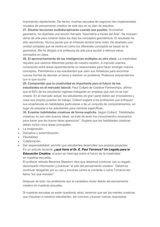 imponiendo rápidamente. De hecho, muchas escuelas de negocios han implementado
modelos de pensamiento creativo de este tipo en su plan de estudios.
27. Diseñar lecciones multidisciplinares cuando sea posible. Al enseñar
geometría, he diseñado una lección llamada “Geometría a través del Arte”. Se incluyen
obras de arte para mostrar todos los días los conceptos geométricos. El resultado ha
sido asombroso. Nunca pensé que el mñetodo tendría tanto éxito. He diseñado una
unidad completa que se centra en cómo los diferentes conceptos se basan en la
geometría. Me he dirigido a la profesora de arte para ayudar a reforzar estos
conceptos en clase.
28. El aprovechamiento de las inteligencias múltiples es otra clave. La creatividad
requiere que usemos diferentes partes de nuestro cerebro. A menudo usamos
conexiones entre áreas aparentemente no relacionadas para hacer emerger nuevos
conceptos. Permitamos a los estudiantes que usen sus fortalezas para encontrar
nuevas formas de abordar un tema o resolver un problema. Podemos sorprendernos
con lo que ocurre.
29. Comprender que la creatividad es importante para el futuro de los
estudiantes en el mercado laboral. Paul Collard de Creative Partnerships, afirma
que el 60% de los estudiante ingleses trabajarán en empleos que aún no se han
creado. En el mercado actual, los estudiantes en gran parte deben ser innovadores y
crear sus propios puestos de trabajo. Collard sugiere a los profesores que enfoquen
sus enseñanzas en habilidades particulares o de un conjunto de comportamientos, en
lugar de preparar a los estudiantes para carreras específicas.
30. Enseñar habilidades creativas de forma explícita. Según Collard, “Habilidades
creativas no son sólo buenas ideas, se trata de tener los conocimientos necesarios
para hacer que las buena ideas aparezcan”. Sugiere que las habilidades creativas
deben incluir cinco áreas principales:
La imaginación.
Disciplina y automotivación.
Flexibilidad.
Colaboración.
Dar responsabilidad; permitir que estudiantes desarrollen sus propios proyectos.
En un artículo reciente, ¿qué haría el Dr. E. Paul Torrance? Un Legado para la
Educación Creativa, el autor se interroga sobre el futuro de la creatividad
en nuestras escuelas.
El profesor retirado Berenice Bleedorn dice que debemos continuar con su legado
decompartir información y practicar “el arte del pensamiento creativo”. Debemos
continuar abogando por su uso y moverse contra la corriente o como Torrance les
llama “los que mandan”.
Después de todo, los profesores son el verdadero motor detrás del pensamiento
creativo en nuestras escuelas.
Si nuestras escuelas se están quedando atrás, tenemos que ser las mentes creativas
que impulsan a nuestros estudiantes, ser curiosos y buscar nuevas respuestas.

 