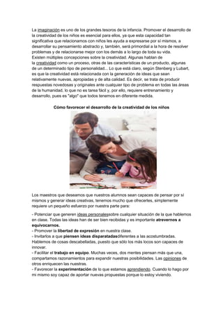 La imaginación es uno de los grandes tesoros de la infancia. Promover el desarrollo de
la creatividad de los niños es esencial para ellos, ya que esta capacidad tan
significativa que relacionamos con niños les ayuda a expresarse por sí mismos, a
desarrollar su pensamiento abstracto y, también, será primordial a la hora de resolver
problemas y de relacionarse mejor con los demás a lo largo de toda su vida.
Existen múltiples concepciones sobre la creatividad. Algunas hablan de
la creatividad como un proceso, otras de las características de un producto, algunas
de un determinado tipo de personalidad... Lo que está claro, según Stenberg y Lubart,
es que la creatividad está relacionada con la generación de ideas que sean
relativamente nuevas, apropiadas y de alta calidad. Es decir, se trata de producir
respuestas novedosas y originales ante cualquier tipo de problema en todas las áreas
de la humanidad, lo que no es tarea fácil y, por ello, requiere entrenamiento y
desarrollo, pues es "algo" que todos tenemos en diferente medida.
Cómo favorecer el desarrollo de la creatividad de los niños

Los maestros que deseamos que nuestros alumnos sean capaces de pensar por sí
mismos y generar ideas creativas, tenemos mucho que ofrecerles, simplemente
requiere un pequeño esfuerzo por nuestra parte para:
- Potenciar que generen ideas personalessobre cualquier situación de la que hablemos
en clase. Todas las ideas han de ser bien recibidas y es importante atrevernos a
equivocarnos.
- Promover la libertad de expresión en nuestra clase.
- Invitarlos a que piensen ideas disparatadasdiferentes a las acostumbradas.
Hablemos de cosas descabelladas, puesto que sólo los más locos son capaces de
innovar.
- Facilitar el trabajo en equipo. Muchas veces, dos mentes piensan más que una,
compartamos razonamientos para expandir nuestras posibilidades. Las opiniones de
otros enriquecen las nuestras.
- Favorecer la experimentación de lo que estamos aprendiendo. Cuando lo hago por
mi mismo soy capaz de aportar nuevas propuestas porque lo estoy viviendo.

 