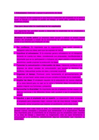 3. Entusiasmo: Estimular y apoyar la generación de ideas.
En la mayoría de las ocasiones lo que frena la creatividad del empleado es el temor a
hacer el ridículo o a perder el puesto de trabajo, al sentir esto, prefiere no aportar
iniciativas propias.
Tips para desarrollar la creatividad de los empleados
Los siguientes tips permiten ayudar a desarrollar la creatividad de los empleados a
beneficio de la empresa.
Mantener la mente activa: La empresa debe ayudar a cultivar el estado mental
creativo del empleado a través de la encomienda de actividades más complejas o
ajenas a sus labores que impliquen un reto.
Dar confianza: Es importante que la organización haga sentir cómodo al
trabajador ante sus ideas para que las exprese sin temor.
Incentivar el entusiasmo: Si la empresa genera entusiasmo en el trabajador,
tomando en cuenta sus ideas, considerando sus propuestas, manifestándole lo
importante que es su participación e inclusive con algún premio o remuneración
económica; puede propiciar la producción de ideas.
Fomentar la comunicación e intercambio de ideas: Habiendo confianza en la
empresa se abren canales de comunicación que ayudan a disminuir los
conflictos, intercambiar puntos de vista y concretar acuerdos.
Organizar el tiempo: Promover como herramienta el aprovechamiento del
tiempo, ya que hacer varias cosas a la par complica la fluidez de la creatividad.
Ampliar las ideas: El empleado requiere de la estipulación de nuevos objetivos
en su área laboral para no caer en la rutina y fomentar ideas innovadoras que
puedan mejorar sus funciones y proyectos.
Aprovechar la diversidad: Es importante que los empleados formen equipo con
distintas personas o de diferentes áreas, esto ayudará a que la perspectiva se
amplíe.
Impulsar a que el empleado sea un experto: La organización debe encausar
al empleado para preparase mejor, conocer más del área laboral, trabajar ideas
al respecto, armar proyectos que mejoren el rendimiento, entre otras cosas.
La innovación abre rutas hacia el éxito, la creatividad será el factor principal para
generar nuevos conceptos y proyectos que beneficiarán a la organización. Resulta
muy importante para el crecimiento de la empresa que los empleados sean expertos
en su área de trabajo y desarrollen su imaginación, esto se logra fomentando la
comunicación y la confianza, estableciendo algunas actividades que impulsen su
creatividad .

 