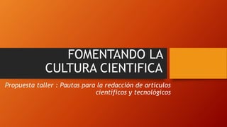 FOMENTANDO LA
CULTURA CIENTIFICA
Propuesta taller : Pautas para la redacción de artículos
científicos y tecnológicos
 