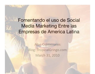 Fomentando el uso de Social
 Media Marketing Entre las
Empresas de America Latina

        Alan Colmenares 
    Blog: TropicalGringo.com 
        March 31, 2010 
 