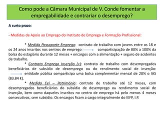 Como pode a Câmara Municipal de V. Conde fomentar a
empregabilidade e contrariar o desemprego?
A curto prazo:
- Medidas de Apoio ao Emprego do Instituto de Emprego e Formação Profissional:
* Medida Passaporte Emprego: contrato de trabalho com jovens entre os 18 e
os 24 anos inscritos nos centros de emprego comparticipação de 80% a 100% da
bolsa do estagiário durante 12 meses + encargos com a alimentação + seguro de acidentes
de trabalho.
* Contrato Emprego Inserção (+): contrato de trabalho com desempregados
beneficiários de subsídio de desemprego ou do rendimento social de inserção:
entidade pública comparticipa uma bolsa complementar mensal de 20% o IAS
(83.84 €).
* Medida Cei – Património: contrato de trabalho até 12 meses, com
desempregados beneficiários do subsídio de desemprego ou rendimento social de
inserção, bem como daqueles inscritos no centro de emprego há pelo menos 4 meses
consecutivos, sem subsídio. Os encargos ficam a cargo integralmente do IEFP, I.P.
 