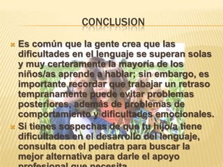 CONCLUSION
 Es común que la gente crea que las
dificultades en el lenguaje se superan solas
y muy certeramente la mayoría de los
niños/as aprende a hablar; sin embargo, es
importante recordar que trabajar un retraso
tempranamente puede evitar problemas
posteriores, además de problemas de
comportamiento y dificultades emocionales.
 Si tienes sospechas de que tu hijo/a tiene
dificultades en el desarrollo del lenguaje,
consulta con el pediatra para buscar la
mejor alternativa para darle el apoyo
 
