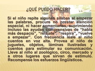 ¿QUÉ PUEDO HACER?
Si el niño repite algunas sílabas al empezar
las palabras, procure no prestar atención
especial, ni hacer comentarios, suprimiendo
incluso las ayudas comprensivas de “habla
más despacio”, “relájate”, “respira”, “vuelve
a empezar”. Con frecuencia léale al niño
cuentos en voz alta. Provea al niño de
juguetes, objetos, láminas ilustradas y
cuentos para estimular su comunicación.
Lleve al niño al zoológico, circo, mercado y
a otros lugares que sirvan de estímulo.
Recompense los esfuerzos lingüísticos.
 