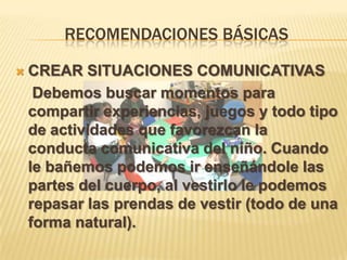 RECOMENDACIONES BÁSICAS
 CREAR SITUACIONES COMUNICATIVAS
Debemos buscar momentos para
compartir experiencias, juegos y todo tipo
de actividades que favorezcan la
conducta comunicativa del niño. Cuando
le bañemos podemos ir enseñándole las
partes del cuerpo, al vestirlo le podemos
repasar las prendas de vestir (todo de una
forma natural).
 