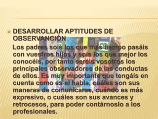  DESARROLLAR APTITUDES DE
OBSERVANCIÓN
Los padres sois los que más tiempo pasáis
con vuestros hijos y sois los que mejor los
conocéis, por tanto seréis vosotros los
principales observadores de las conductas
de ellos. Es muy importante que tengáis en
cuenta como es el habla, cuáles son sus
maneras de comunicarse, cuándo es más
expresivo, o cuáles son sus avances y
retrocesos, para poder contárnoslo a los
profesionales.
 