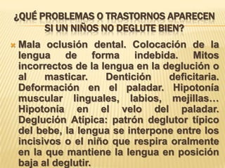 ¿QUÉ PROBLEMAS O TRASTORNOS APARECEN
SI UN NIÑOS NO DEGLUTE BIEN?
 Mala oclusión dental. Colocación de la
lengua de forma indebida. Mitos
incorrectos de la lengua en la deglución o
al masticar. Dentición deficitaria.
Deformación en el paladar. Hipotonía
muscular linguales, labios, mejillas…
Hipotonía en el velo del paladar.
Deglución Atípica: patrón deglutor típico
del bebe, la lengua se interpone entre los
incisivos o el niño que respira oralmente
en la que mantiene la lengua en posición
baja al deglutir.
 