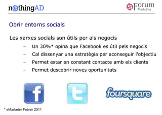 Obrir entorns socials

   Les xarxes socials son útils per als negocis
           –     Un 30%* opina que Facebook es útil pels negocis
           –     Cal dissenyar una estratègia per aconseguir l'objectiu
           –     Permet estar en constant contacte amb els clients
           –     Permet descobrir noves oportunitats




* eMarketer Febrer 2011
 