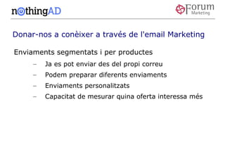Donar-nos a conèixer a través de l'email Marketing

Enviaments segmentats i per productes
     –   Ja es pot enviar des del propi correu
     –   Podem preparar diferents enviaments
     –   Enviaments personalitzats
     –   Capacitat de mesurar quina oferta interessa més
 