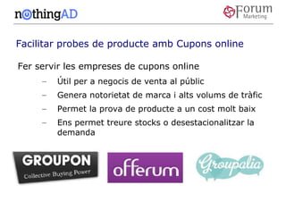 Facilitar probes de producte amb Cupons online

Fer servir les empreses de cupons online
     –   Útil per a negocis de venta al públic
     –   Genera notorietat de marca i alts volums de tràfic
     –   Permet la prova de producte a un cost molt baix
     –   Ens permet treure stocks o desestacionalitzar la
         demanda
 