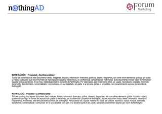 NOTIFICACIÓN:  Propiedad y Confidencialidad
Todos los contenidos de este documento (texto, imágenes, listados, información financiera, gráficos, diseño, diagramas, así como otros elementos gráficos y/o audio
y vídeo), cualquiera que sea el formato de reproducción (papel o electrónico), es confidencial y propiedad de NothingAD. Este documento incluye ideas e información
basada en la experiencia, know-how, intelectual/creativa esfuerzo de NothingAD. Por esta razón, este material no debe ser usado, reproducido, copiado, mostrado,
transmitido, transformado, comercializado o comunicado, en su totalidad o en parte, ni a terceras partes ni en público, sin consentimiento expreso por escrito de
NothingAD.


NOTIFICACIÓ:  Propietat i Confidencialitat
Tots els continguts d’aquest document (text, imatges, llistats, informació financera, gràfics, disseny, diagrames, així com altres elements gràfics i/o àudio i vídeo),
qualsevol quin sigui el format de reproducció (paper o electrònic), es confidencial i propietat de NothingAD Aquest document inclou idees i informació basada en
l'experiència, know-how, intel·lectual/creativa esforç de NothingAD. Per aquesta raó, aquest material no ha de ser utilitzat, reproduït, copiat, mostrat, transmès,
transformat, comercialitzat o comunicat, en la seva totalitat o en part, ni a terceres parts ni en públic, sense el consentiment exprés per escrit de NothingAD.
 