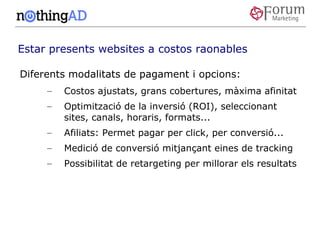 Estar presents websites a costos raonables

Diferents modalitats de pagament i opcions:
     –   Costos ajustats, grans cobertures, màxima afinitat
     –   Optimització de la inversió (ROI), seleccionant
         sites, canals, horaris, formats...
     –   Afiliats: Permet pagar per click, per conversió...
     –   Medició de conversió mitjançant eines de tracking
     –   Possibilitat de retargeting per millorar els resultats
 