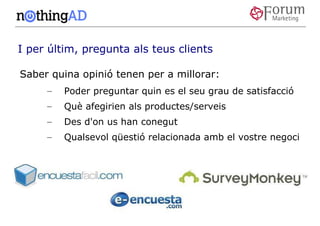 I per últim, pregunta als teus clients

Saber quina opinió tenen per a millorar:
     –   Poder preguntar quin es el seu grau de satisfacció
     –   Què afegirien als productes/serveis
     –   Des d'on us han conegut
     –   Qualsevol qüestió relacionada amb el vostre negoci
 