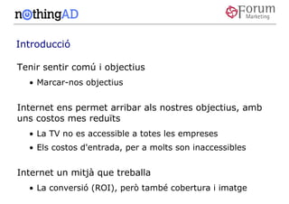 Introducció

Tenir sentir comú i objectius
  • Marcar-nos objectius


Internet ens permet arribar als nostres objectius, amb
uns costos mes reduïts
  • La TV no es accessible a totes les empreses
  • Els costos d'entrada, per a molts son inaccessibles


Internet un mitjà que treballa
  • La conversió (ROI), però també cobertura i imatge
 