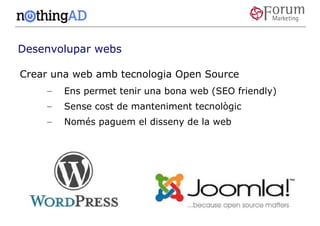 Desenvolupar webs

Crear una web amb tecnologia Open Source
    –   Ens permet tenir una bona web (SEO friendly)
    –   Sense cost de manteniment tecnològic
    –   Només paguem el disseny de la web
 