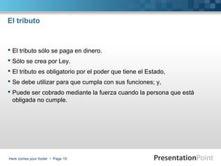 El tributo

 El tributo sólo se paga en dinero.
 Sólo se crea por Ley.
 El tributo es obligatorio por el poder que tiene el Estado,
 Se debe utilizar para que cumpla con sus funciones; y,
 Puede ser cobrado mediante la fuerza cuando la persona que está
obligada no cumple.

Here comes your footer  Page 10

 