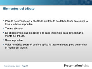 Elementos del tributo

 Para la determinación y el cálculo del tributo se deben tener en cuenta la
tasa y la base imponible.
 Tasa o alícuota
 Es el porcentaje que se aplica a la base imponible para determinar el
monto del tributo.
 Base imponible
 Valor numérico sobre el cual se aplica la tasa o alícuota para determinar
el monto del tributo.

Here comes your footer  Page 11

 