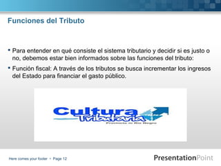 Funciones del Tributo

 Para entender en qué consiste el sistema tributario y decidir si es justo o
no, debemos estar bien informados sobre las funciones del tributo:
 Función fiscal: A través de los tributos se busca incrementar los ingresos
del Estado para financiar el gasto público.

Here comes your footer  Page 12

 