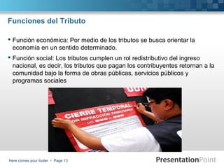 Funciones del Tributo
 Función económica: Por medio de los tributos se busca orientar la
economía en un sentido determinado.
 Función social: Los tributos cumplen un rol redistributivo del ingreso
nacional, es decir, los tributos que pagan los contribuyentes retornan a la
comunidad bajo la forma de obras públicas, servicios públicos y
programas sociales

Here comes your footer  Page 13

 