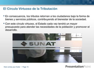 El Círculo Virtuoso de la Tributación
 En consecuencia, los tributos retornan a los ciudadanos bajo la forma de
bienes y servicios públicos, contribuyendo al bienestar de la sociedad.
 Con este círculo virtuoso, el Estado cada vez tendrá un mayor
presupuesto para atender las necesidades de la población y promover el
desarrollo.

Here comes your footer  Page 15

 