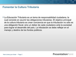 Fomentar la Cultura Tributaria

 La Educación Tributaria es un tema de responsabilidad ciudadana, la
cual consiste en asumir las obligaciones tributarias. El objetivo principal
de la cultura tributaria es crear conciencia en que la tributación no sólo es
una obligación fiscal, sino un deber de cada ciudadano ante la sociedad
para lograr el desarrollo del país. La tributación se debe reflejar en el
manejo y destino de los fondos públicos.

Here comes your footer  Page 2

 