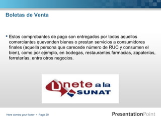 Boletas de Venta

 Estos comprobantes de pago son entregados por todos aquellos
comerciantes quevenden bienes o prestan servicios a consumidores
finales (aquella persona que carecede número de RUC y consumen el
bien), como por ejemplo, en bodegas, restaurantes,farmacias, zapaterías,
ferreterías, entre otros negocios.

Here comes your footer  Page 20

 