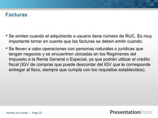 Facturas

 Se emiten cuando el adquiriente o usuario tiene número de RUC. Es muy
importante tomar en cuenta que las facturas se deben emitir cuando:
 Se lleven a cabo operaciones con personas naturales o jurídicas que
tengan negocios y se encuentren ubicadas en los Regímenes del
Impuesto a la Renta General o Especial, ya que podrán utilizar el crédito
fiscal (IGV de compras que puede descontar del IGV que le corresponde
entregar al fisco, siempre que cumpla con los requisitos establecidos).

Homes your footer  Page 22

 