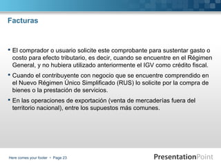 Facturas

 El comprador o usuario solicite este comprobante para sustentar gasto o
costo para efecto tributario, es decir, cuando se encuentre en el Régimen
General, y no hubiera utilizado anteriormente el IGV como crédito fiscal.
 Cuando el contribuyente con negocio que se encuentre comprendido en
el Nuevo Régimen Único Simplificado (RUS) lo solicite por la compra de
bienes o la prestación de servicios.
 En las operaciones de exportación (venta de mercaderías fuera del
territorio nacional), entre los supuestos más comunes.

Here comes your footer  Page 23

 