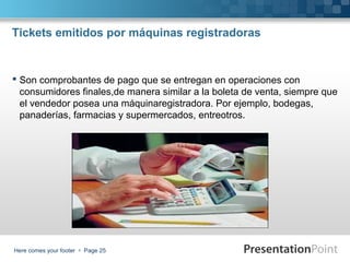 Tickets emitidos por máquinas registradoras

 Son comprobantes de pago que se entregan en operaciones con
consumidores finales,de manera similar a la boleta de venta, siempre que
el vendedor posea una máquinaregistradora. Por ejemplo, bodegas,
panaderías, farmacias y supermercados, entreotros.

Here comes your footer  Page 25

 