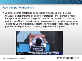 Recibos por Honorarios
 Se emiten por la prestación de servicios brindados por el ejercicio
individual eindependiente de cualquier profesión, arte, ciencia u oficio.
Por ejemplo, los médicos,abogados, contadores, periodistas, artistas,
modelos, gasfiteros, electricistas y porcualquier otro servicio que genere
Rentas de Cuarta Categoría, excepto los ingresospor albaceas, síndicos,
gestores de negocios, mandatarios y regidores municipales.

Here comes your footer  Page 26

 
