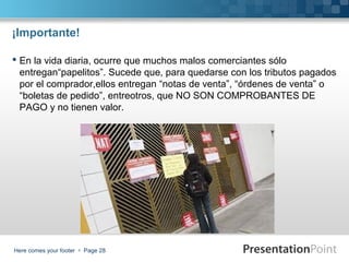 ¡Importante!
 En la vida diaria, ocurre que muchos malos comerciantes sólo
entregan“papelitos”. Sucede que, para quedarse con los tributos pagados
por el comprador,ellos entregan “notas de venta”, “órdenes de venta” o
“boletas de pedido”, entreotros, que NO SON COMPROBANTES DE
PAGO y no tienen valor.

Here comes your footer  Page 28

 