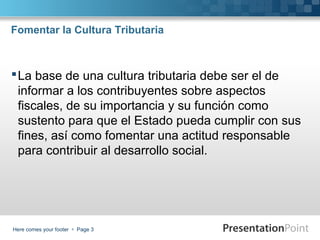 Fomentar la Cultura Tributaria

 La base de una cultura tributaria debe ser el de
informar a los contribuyentes sobre aspectos
fiscales, de su importancia y su función como
sustento para que el Estado pueda cumplir con sus
fines, así como fomentar una actitud responsable
para contribuir al desarrollo social.

Here comes your footer  Page 3

 