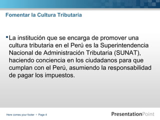 Fomentar la Cultura Tributaria

 La institución que se encarga de promover una
cultura tributaria en el Perú es la Superintendencia
Nacional de Administración Tributaria (SUNAT),
haciendo conciencia en los ciudadanos para que
cumplan con el Perú, asumiendo la responsabilidad
de pagar los impuestos.

Here comes your footer  Page 4

 