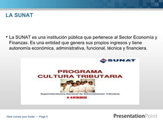 LA SUNAT

 La SUNAT es una institución pública que pertenece al Sector Economía y
Finanzas. Es una entidad que genera sus propios ingresos y tiene
autonomía económica, administrativa, funcional, técnica y financiera.

Here comes your footer  Page 5

 